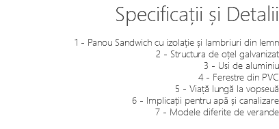 Specificații și Detalii 1 - Panou Sandwich cu izolație și lambriuri din lemn 2 - Structura de oțel galvanizat 3 - Usi de aluminiu 4 - Ferestre din PVC 5 - Viață lungă la vopseuă 6 - Implicații pentru apă și canalizare 7 - Modele diferite de verande 