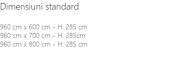 Dimensiuni standard 960 cm x 600 cm - H: 285 cm 960 cm x 700 cm - H: 285cm 960 cm x 800 cm - H: 285 cm 